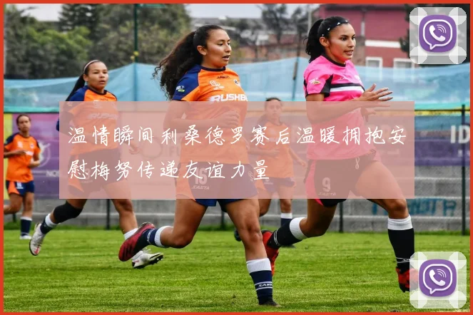 温情瞬间利桑德罗赛后温暖拥抱安慰梅努传递友谊力量