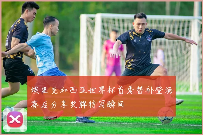 埃里克加西亚世界杯首秀替补登场赛后分享奖牌特写瞬间