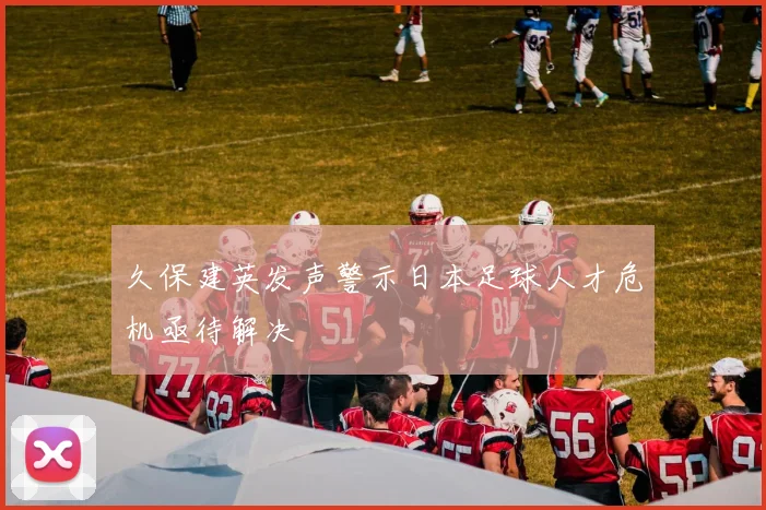 久保建英发声警示日本足球人才危机亟待解决