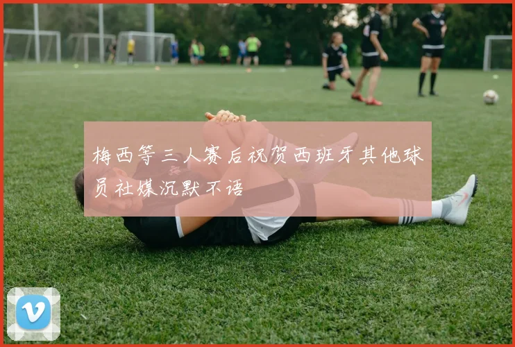 梅西等三人赛后祝贺西班牙其他球员社媒沉默不语