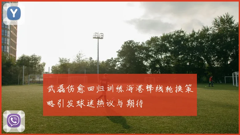 武磊伤愈回归训练海港锋线轮换策略引发球迷热议与期待