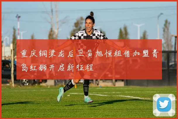 重庆铜梁龙后卫黄旭恒租借加盟青岛红狮开启新征程