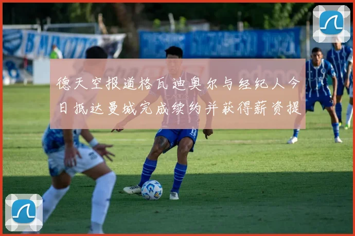 德天空报道格瓦迪奥尔与经纪人今日抵达曼城完成续约并获得薪资提升