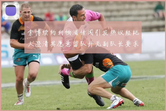 索博续约利物浦传闻引发热议经纪人澄清其愿意留队并无副队长要求