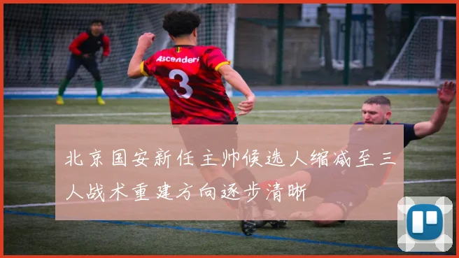 北京国安新任主帅候选人缩减至三人战术重建方向逐步清晰